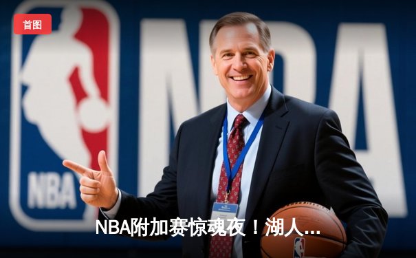 NBA附加赛惊魂夜！湖人双加时逆转鹈鹕，詹姆斯30+三双定乾坤