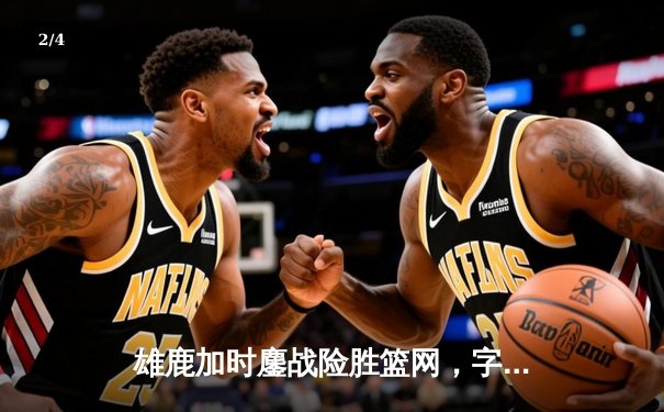 雄鹿加时鏖战险胜篮网，字母哥36分17篮板统治内线 - 2