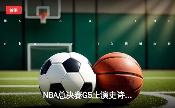 NBA总决赛G5上演史诗逆转，凯尔特人末节狂轰40分夺赛点