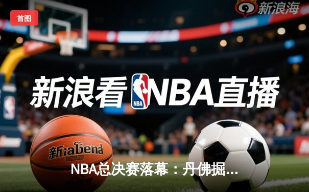 NBA总决赛落幕：丹佛掘金4-1击败迈阿密热火，约基奇荣膺FMVP