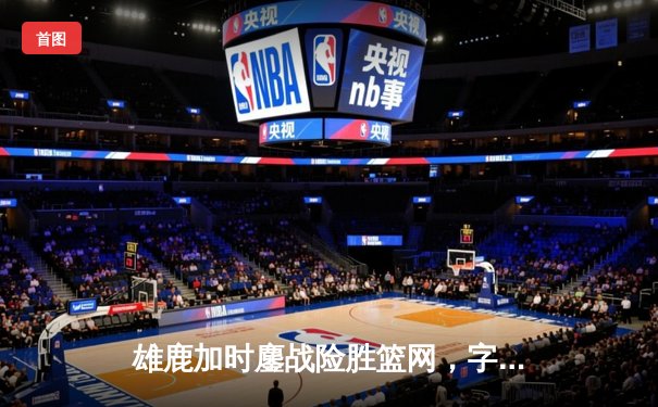 雄鹿加时鏖战险胜篮网，字母哥44分主宰关键时刻