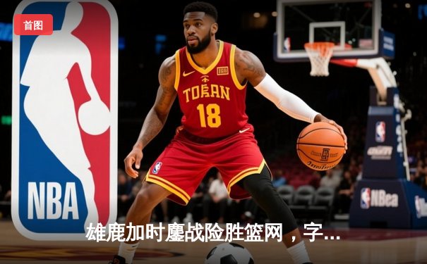 雄鹿加时鏖战险胜篮网，字母哥44分主宰关键时刻