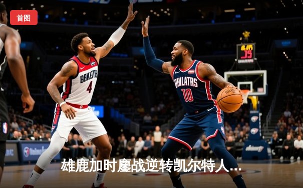 雄鹿加时鏖战逆转凯尔特人，字母哥44+14+7主宰北岸花园