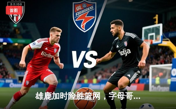 雄鹿加时险胜篮网，字母哥44分14篮板制霸内线，杜兰特空砍39分难救主