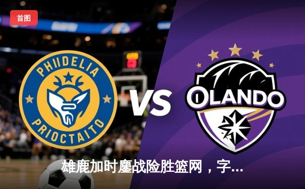 雄鹿加时鏖战险胜篮网，字母哥44分主宰关键时刻