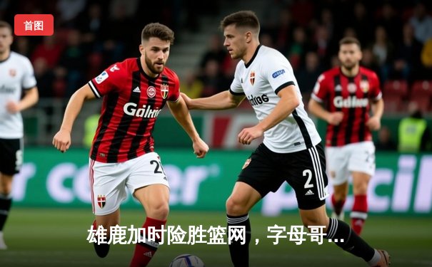 雄鹿加时险胜篮网，字母哥44分14篮板制霸内线，杜兰特空砍39分难救主